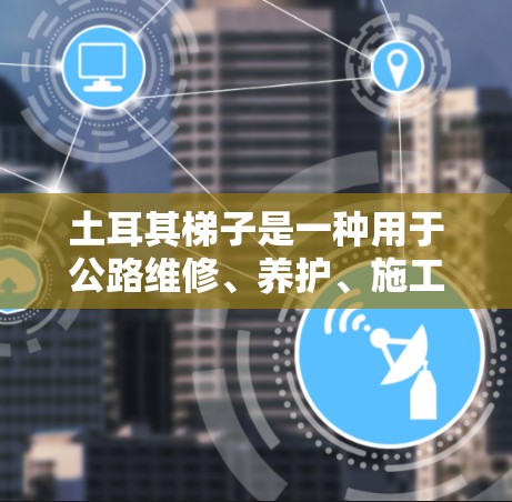 土耳其梯子是一种用于公路维修、养护、施工等场景的特殊设备，主要由角端和臂端组成，能够提供良好的支撑和操作性能。以下是一些土耳其梯子的推荐类型和特点，供您参考