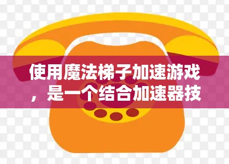 使用魔法梯子加速游戏，是一个结合加速器技术与特定技能组合的策略。以下是一个详细且有条理的步骤指南