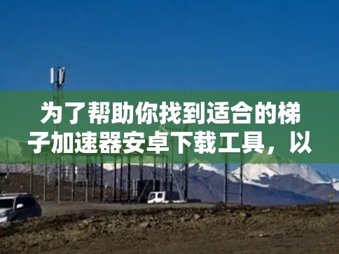 为了帮助你找到适合的梯子加速器安卓下载工具，以下是一些步骤和建议