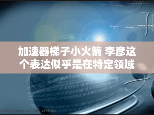 加速器梯子小火箭 李彦这个表达似乎是在特定领域或语境中的一个组合词,但需要更多的上下文来精确理解其含义。以下是一些可能的解释 加速器梯子小火箭 李彦这个表达似乎是在特定领域或语境中的一个组合词,但需要更多的上下文来精确理解其含义。以下是一些可能的解释