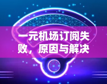 一元机场订阅失败,原因与解决方案 一元机场订阅失败,原因与解决方案