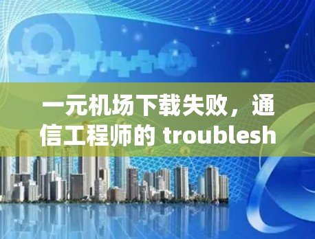 一元机场下载失败,通信工程师的 troubleshooting指南 一元机场下载失败,通信工程师的 troubleshooting指南