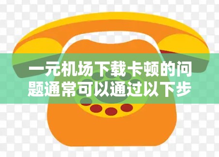 一元机场下载卡顿的问题通常可以通过以下步骤排查和解决 一元机场下载卡顿的问题通常可以通过以下步骤排查和解决