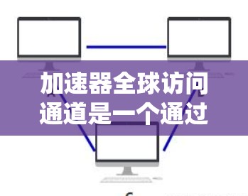 加速器全球访问通道是一个通过全球范围内的加速器设备，允许它们进行加速操作和数据交换的系统。它在航空和汽车领域有广泛应用，以下是对其功能和应用的详细介绍