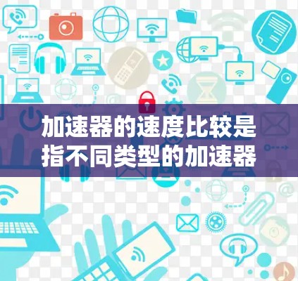 加速器的速度比较是指不同类型的加速器在相同条件下在相同燃料供应下能够提供的速度提升程度。以下是对加速器速度比较的详细分析
