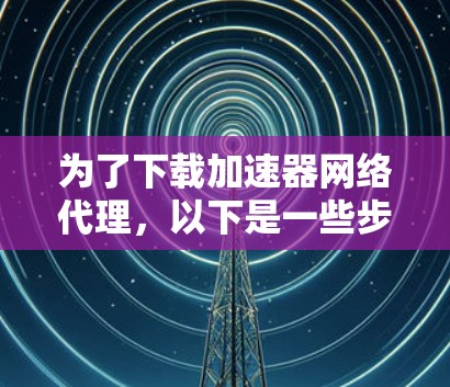 为了下载加速器网络代理，以下是一些步骤和建议