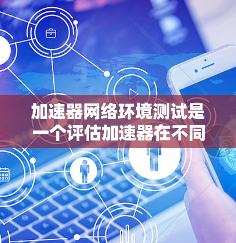 加速器网络环境测试是一个评估加速器在不同网络环境中的性能和优化能力的工具，主要用于加速器制造商、开发者和网络设计者在选择和优化加速器时参考。以下是对加速器网络环境测试的详细分析