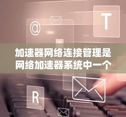 加速器网络连接管理是网络加速器系统中一个关键的一部分，涉及多个协议和技术，旨在优化网络连接的性能。以下是对这一主题的详细总结
