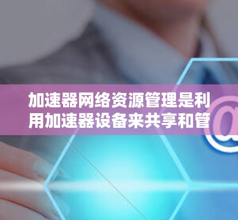 加速器网络资源管理是利用加速器设备来共享和管理网络资源，以提升用户体验的实时流媒体和视频内容传输。以下是对该概念的详细解释