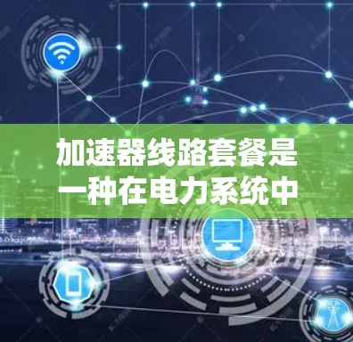 加速器线路套餐是一种在电力系统中使用加速器设备来加速电流流经的系统，广泛应用于工业和电力领域。以下是对加速器线路套餐的详细分析