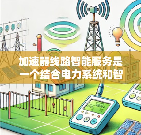 加速器线路智能服务是一个结合电力系统和智能技术的创新概念，旨在通过智能管理来优化能源分配、实时监控和预测性维护，提升系统效率和可靠性。以下是对该概念的详细解析