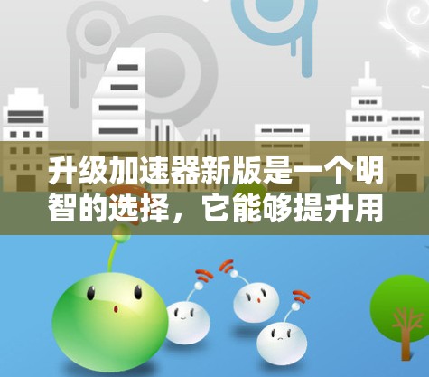 升级加速器新版是一个明智的选择，它能够提升用户体验，同时满足当前的需求。以下是关于新版的详细分析和建议