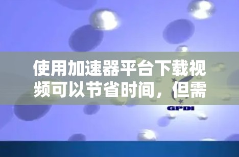 使用加速器平台下载视频可以节省时间，但需要注意以下几点