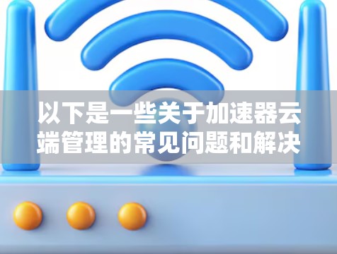 以下是一些关于加速器云端管理的常见问题和解决方案 以下是一些关于加速器云端管理的常见问题和解决方案