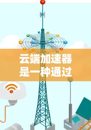 云端加速器是一种通过云端资源提升设备性能的工具，适用于需要高性能设备的用户，如游戏、直播等。以下是其关键点的总结