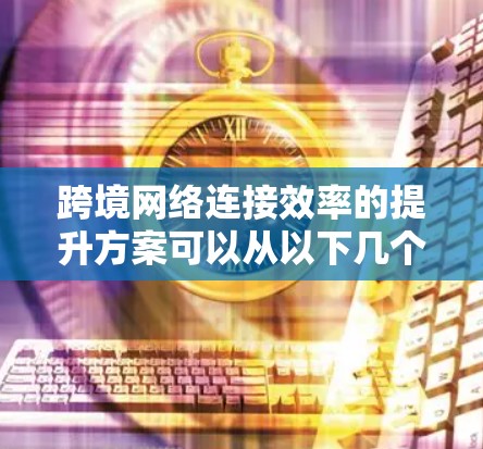 跨境网络连接效率的提升方案可以从以下几个方面入手，以确保数据传输更快、更稳定