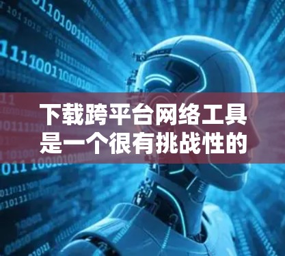 下载跨平台网络工具是一个很有挑战性的任务,但通过以下步骤可以有效地进行 下载跨平台网络工具是一个很有挑战性的任务,但通过以下步骤可以有效地进行