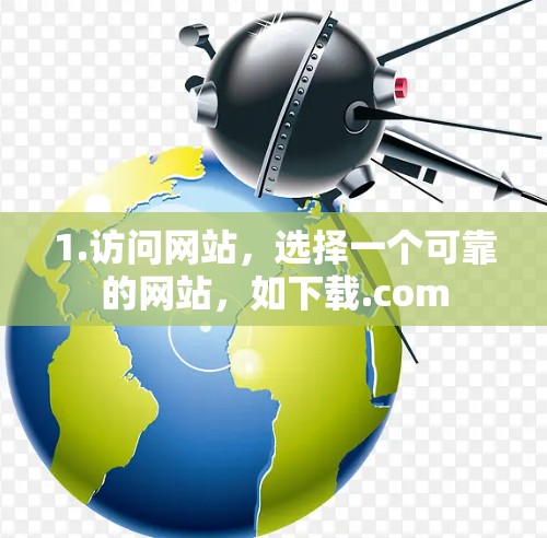 1.访问网站,选择一个可靠的网站,如下载.com 1.访问网站,选择一个可靠的网站,如下载.com